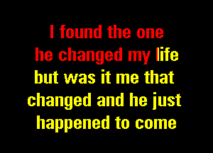 I found the one
he changed my life
but was it me that

changed and he iust
happened to come