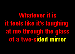 Whatever it is
it feels like it's laughing
at me through the glass
of a two-sided mirror