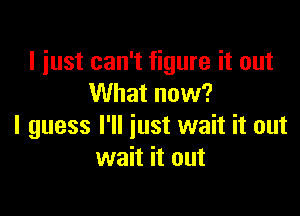 I just can't figure it out
What now?

I guess I'll just wait it out
wait it out