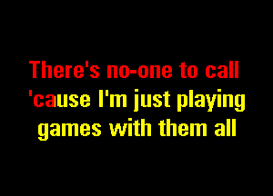There's no-one to call

'cause I'm just playing
games with them all