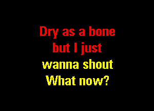 Dry as a bone
but I iust

wanna shout
What now?