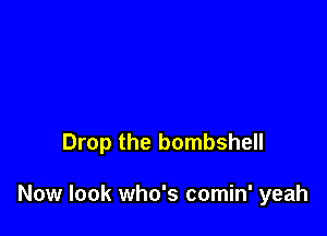 Drop the bombshell

Now look who's comin' yeah