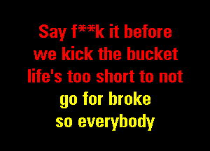 Say fmk it before
we kick the bucket

life's too short to not
go for broke
so everybody