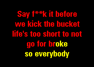 Say fmk it before
we kick the bucket

life's too short to not
go for broke
so everybody