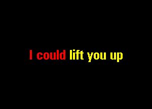 I could lift you up