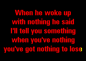 When he woke up
with nothing he said
I'll tell you something
when you've nothing

you've got nothing to lose
