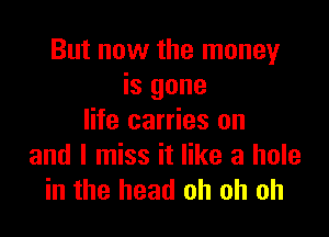 But now the money
is gone

life carries on
and I miss it like a hole
in the head oh oh oh