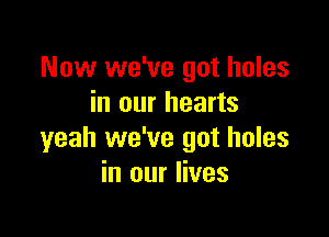 Now we've got holes
in our hearts

yeah we've got holes
in our lives