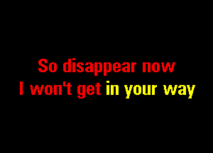 So disappear now

I won't get in your way