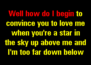 Well how do I begin to
convince you to love me
when you're a star in
the sky up above me and
I'm too far down below