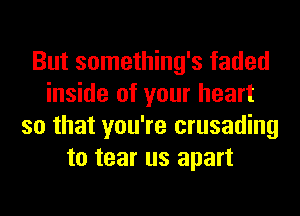 But something's faded
inside of your heart
so that you're crusading
to tear us apart
