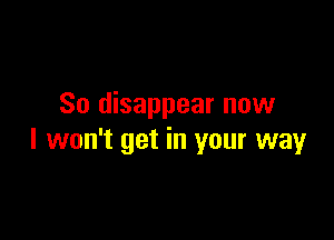 So disappear now

I won't get in your way