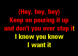 (Hey, hey, hey)
Keep on pouring it up

and don't you ever stop it
I know you know
I want it