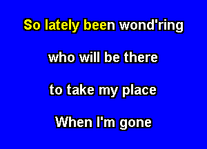 So lately been wond'ring

who will be there
to take my place

When I'm gone
