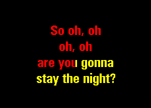 So oh. oh
oh. oh

are you gonna
stay the night?