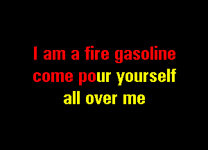 I am a fire gasoline

come pour yourself
all over me