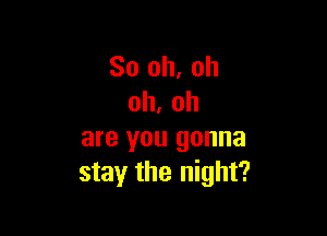 So oh. oh
oh. oh

are you gonna
stay the night?