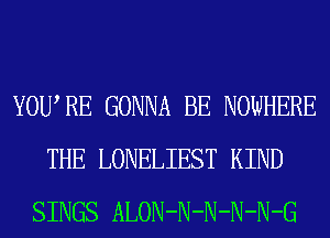 YOURE GONNA BE NOWHERE
THE LONELIEST KIND
SINGS ALON-N-N-N-N-G