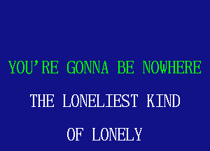 YOURE GONNA BE NOWHERE
THE LONELIEST KIND
OF LONELY