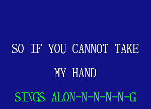 SO IF YOU CANNOT TAKE
MY HAND
SINGS ALON-N-N-N-N-G