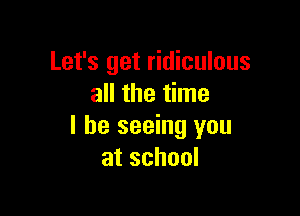 Let's get ridiculous
all the time

I be seeing you
atschool