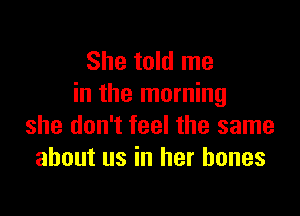 She told me
in the morning

she don't feel the same
about us in her bones