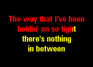 The way that I've been
holdin' on so tight

there's nothing
in between