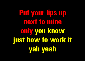 Put your lips up
next to mine

only you know
just how to work it
yah yeah