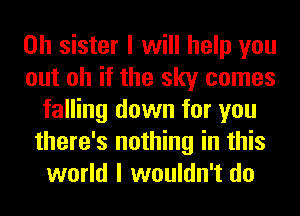 0h sister I will help you
out oh if the sky comes
falling down for you
there's nothing in this
world I wouldn't do