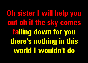 0h sister I will help you
out oh if the sky comes
falling down for you
there's nothing in this
world I wouldn't do