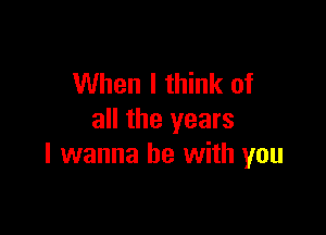 When I think of

all the years
I wanna be with you
