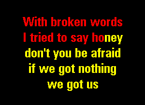With broken words
I tried to say honey

don't you be afraid
if we got nothing
we got us