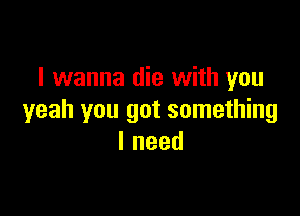 I wanna die with you

yeah you got something
lneed