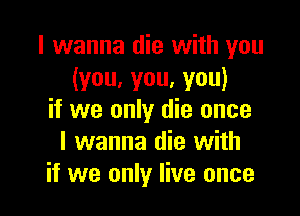 I wanna die with you
(you,you,you)

if we only die once
I wanna die with
if we only live once