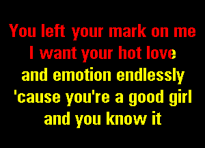 You left your mark on me
I want your hot love
and emotion endlessly
'cause you're a good girl
and you know it