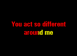 You act so different

around me