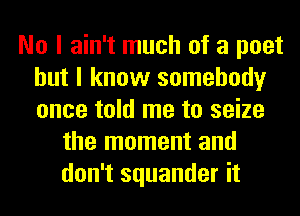 No I ain't much of a poet
but I know somebody
once told me to seize

the moment and
don't squander it