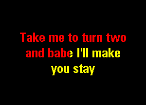 Take me to turn two

and babe I'll make
you stay
