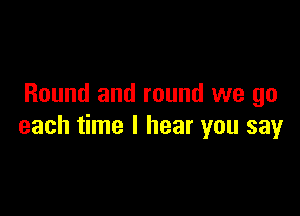 Round and round we go

each time I hear you say