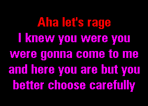 Aha let's rage
I knew you were you
were gonna come to me
and here you are but you
better choose carefully