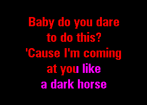 Baby do you dare
to do this?

'Cause I'm coming
at you like
a dark horse