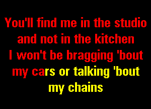 You'll find me in the studio
and not in the kitchen
I won't be bragging 'hout
my cars or talking 'hout
my chains