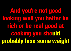 And you're not good
looking well you better be
rich or be real good at
cooking you should
probably lose some weight