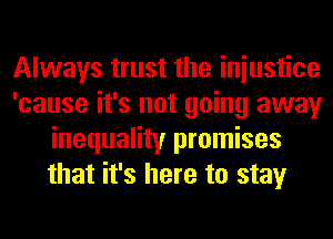 Always trust the iniustice
'cause it's not going away
inequality promises
that it's here to stay