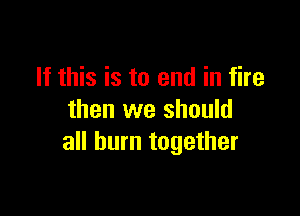 If this is to end in fire

then we should
all burn together