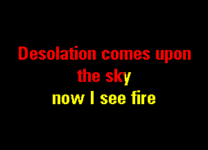 Desolation comes upon

the sky
now I see fire