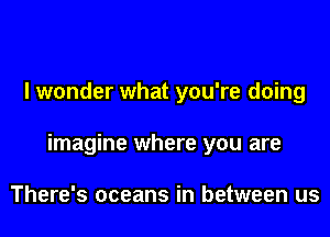 I wonder what you're doing

imagine where you are

There's oceans in between us