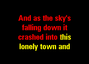 And as the sky's
falling down it

crashed into this
lonely town and