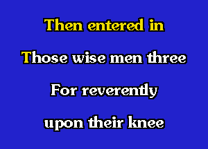 Then entered in
Those wise men three

For reveremiy

upon their knee l