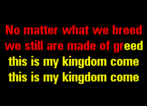 No matter what we breed
we still are made of greed
this is my kingdom come
this is my kingdom come